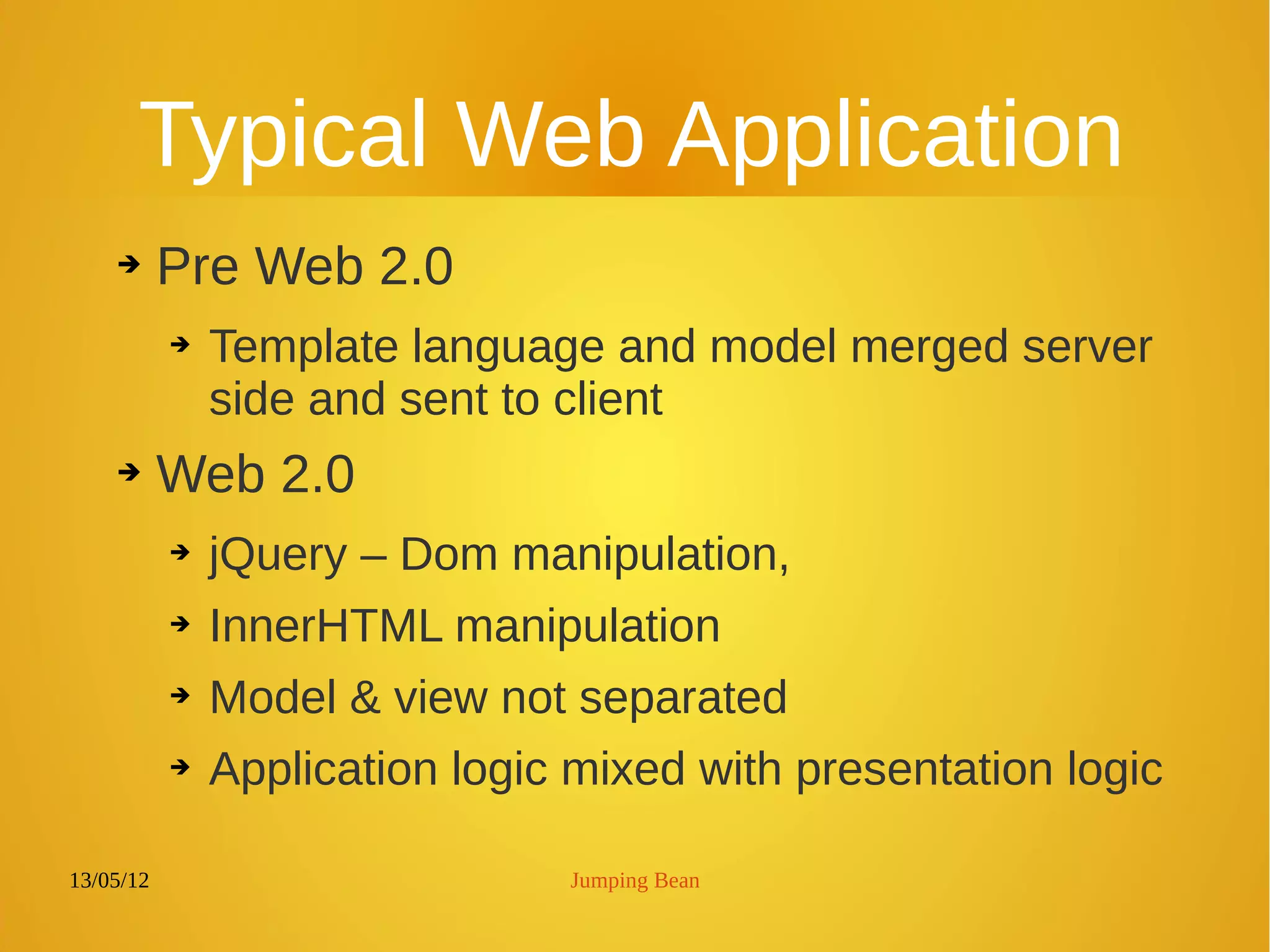 13/05/12 Jumping Bean
Typical Web Application
➔ Pre Web 2.0
➔ Template language and model merged server
side and sent to client
➔ Web 2.0
➔ jQuery – Dom manipulation,
➔ InnerHTML manipulation
➔ Model & view not separated
➔ Application logic mixed with presentation logic
 