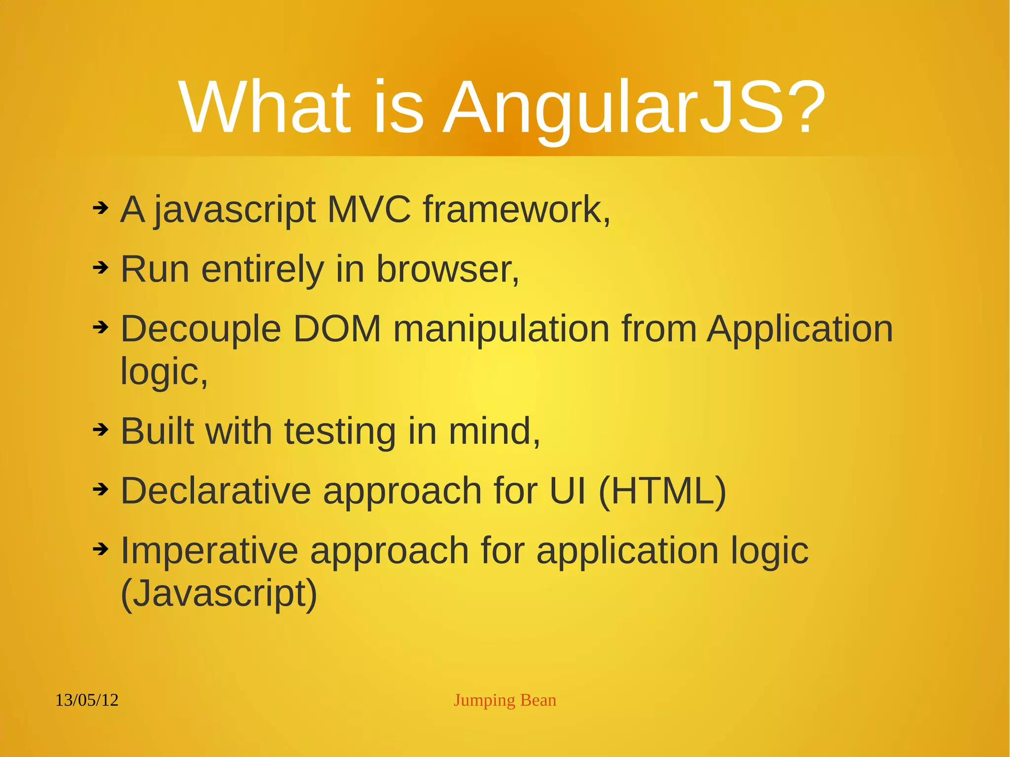 13/05/12 Jumping Bean
What is AngularJS?
➔ A javascript MVC framework,
➔ Run entirely in browser,
➔ Decouple DOM manipulation from Application
logic,
➔ Built with testing in mind,
➔ Declarative approach for UI (HTML)
➔ Imperative approach for application logic
(Javascript)
 