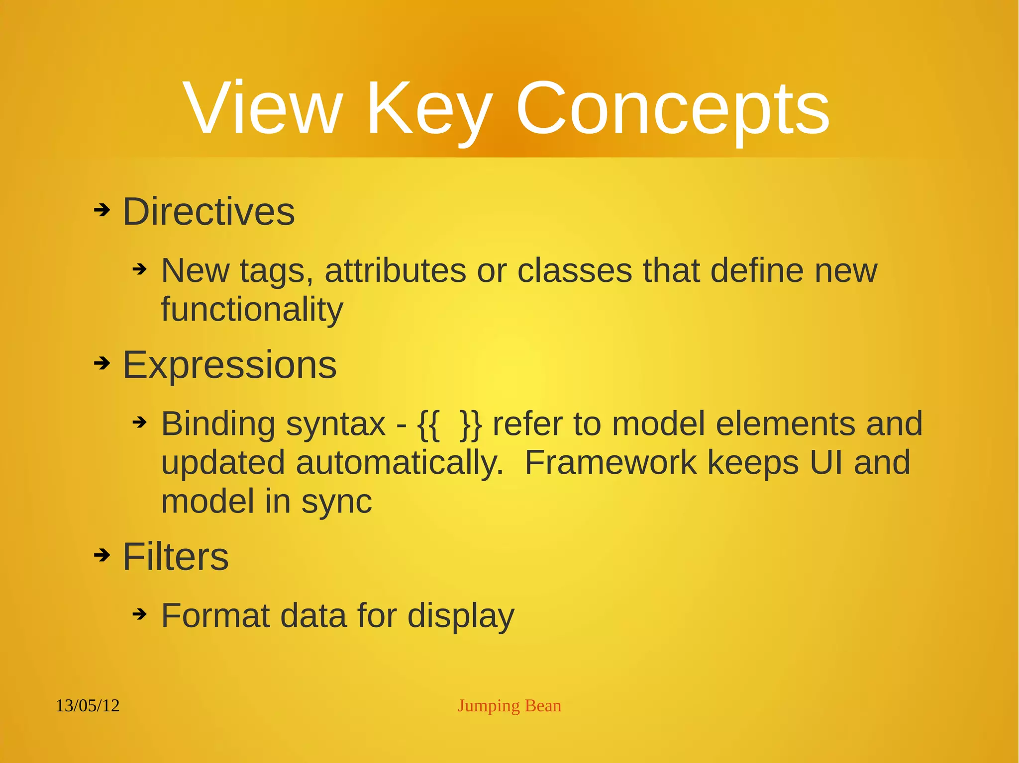 13/05/12 Jumping Bean
View Key Concepts
➔ Directives
➔ New tags, attributes or classes that define new
functionality
➔ Expressions
➔ Binding syntax - {{ }} refer to model elements and
updated automatically. Framework keeps UI and
model in sync
➔ Filters
➔ Format data for display
 