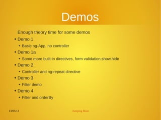 13/05/12 Jumping Bean
Demos
Enough theory time for some demos
➔ Demo 1
➔ Basic ng-App, no controller
➔ Demo 1a
➔ Some more built-in directives, form validation,show.hide
➔ Demo 2
➔
Controller and ng-repeat directive
➔ Demo 3
➔ Filter demo
➔ Demo 4
➔ Filter and orderBy
 