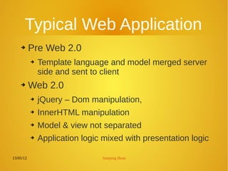 13/05/12 Jumping Bean
Typical Web Application
➔ Pre Web 2.0
➔ Template language and model merged server
side and sent to client
➔ Web 2.0
➔ jQuery – Dom manipulation,
➔ InnerHTML manipulation
➔ Model & view not separated
➔ Application logic mixed with presentation logic
 