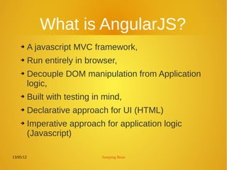 13/05/12 Jumping Bean
What is AngularJS?
➔ A javascript MVC framework,
➔ Run entirely in browser,
➔ Decouple DOM manipulation from Application
logic,
➔ Built with testing in mind,
➔ Declarative approach for UI (HTML)
➔ Imperative approach for application logic
(Javascript)
 