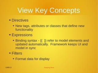 13/05/12 Jumping Bean
View Key Concepts
➔ Directives
➔ New tags, attributes or classes that define new
functionality
➔ Expressions
➔ Binding syntax - {{ }} refer to model elements and
updated automatically. Framework keeps UI and
model in sync
➔ Filters
➔ Format data for display
 