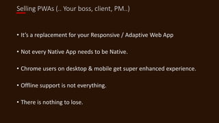 Selling PWAs (.. Your boss, client, PM..)
• It’s a replacement for your Responsive / Adaptive Web App
• Not every Native App needs to be Native.
• Chrome users on desktop & mobile get super enhanced experience.
• Offline support is not everything.
• There is nothing to lose.
 