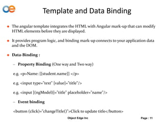 Template and Data Binding
 The angular template integrates the HTML with Angular mark-up that can modify
HTML elements before they are displayed.
 It provides program logic, and binding mark-up connects to your application data
and the DOM.
 Data-Binding :
– Property Binding (One way and Two way)
e.g. <p>Name: {{student.name}} </p>
e.g. <input type="text" [value]="title"/>
e.g. <input [(ngModel)]="title" placeholder="name"/>
– Event binding
<button (click)="changeTitle()">Click to update title</button>
Object Edge Inc Page : 11
 