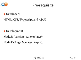 Pre-requisite
 Developer :
HTML, CSS, Typescript and AJAX
 Development :
Node.js (version 10.9.0 or later)
Node Package Manager (npm)
Object Edge Inc Page : 5
 
