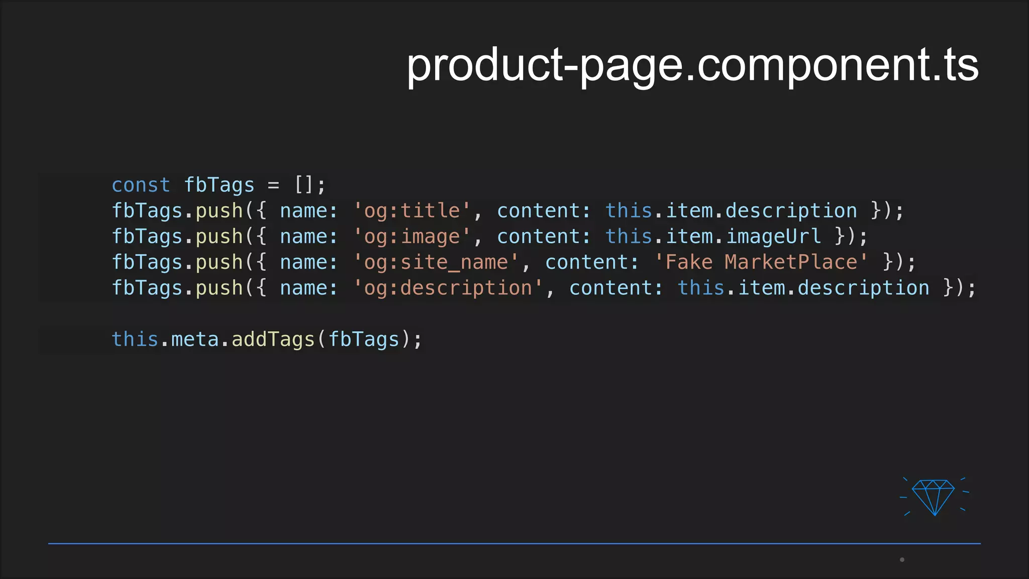 const fbTags = [];
fbTags.push({ name: 'og:title', content: this.item.description });
fbTags.push({ name: 'og:image', content: this.item.imageUrl });
fbTags.push({ name: 'og:site_name', content: 'Fake MarketPlace' });
fbTags.push({ name: 'og:description', content: this.item.description });
this.meta.addTags(fbTags);
product-page.component.ts
 
