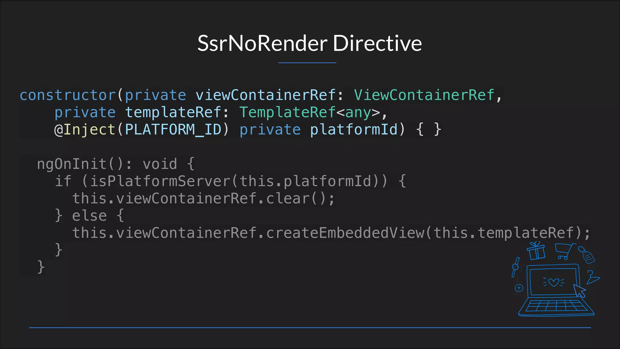 SsrNoRender Directive
constructor(private viewContainerRef: ViewContainerRef,
private templateRef: TemplateRef<any>,
@Inject(PLATFORM_ID) private platformId) { }
ngOnInit(): void {
if (isPlatformServer(this.platformId)) {
this.viewContainerRef.clear();
} else {
this.viewContainerRef.createEmbeddedView(this.templateRef);
}
}
 