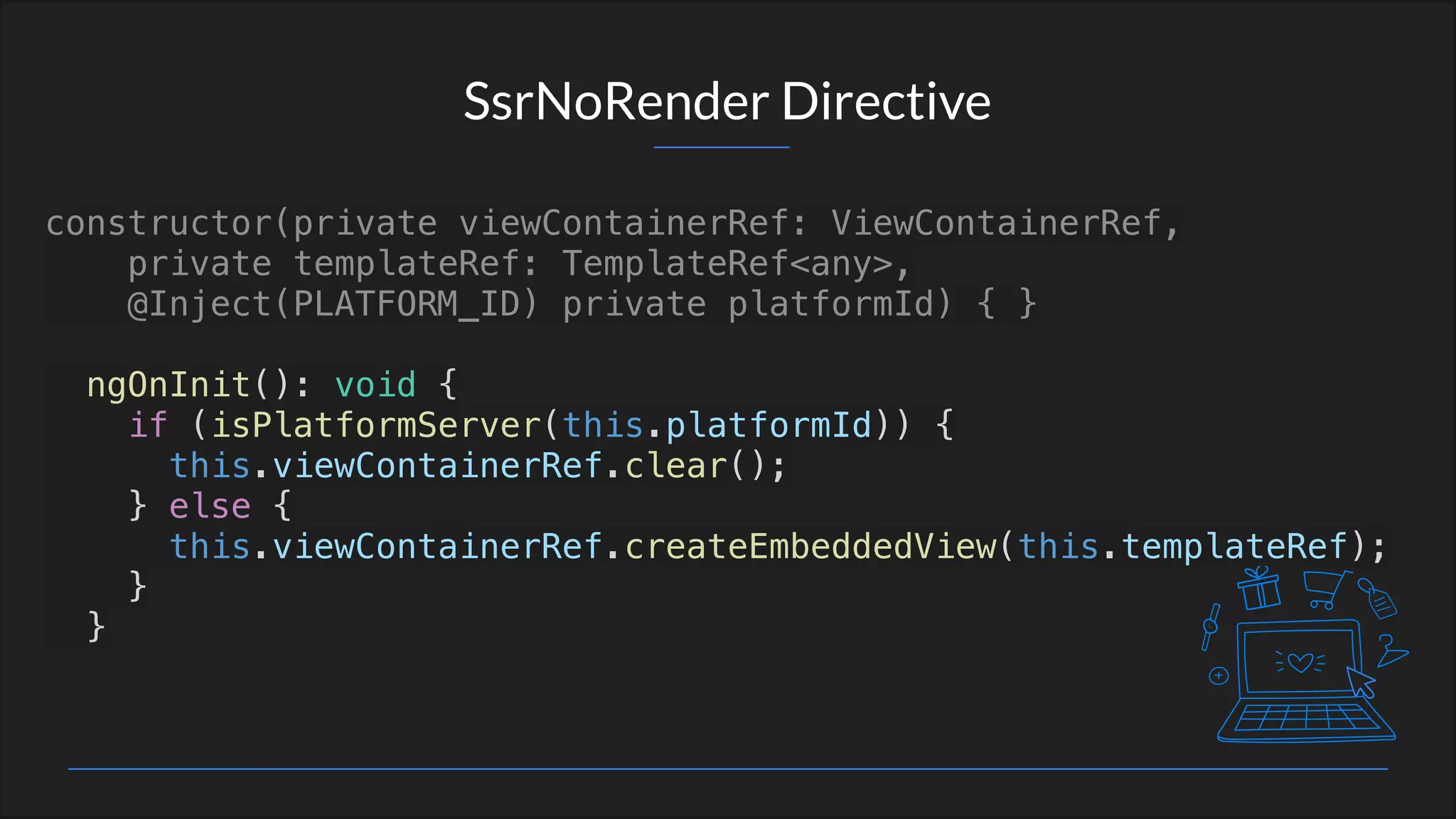 SsrNoRender Directive
constructor(private viewContainerRef: ViewContainerRef,
private templateRef: TemplateRef<any>,
@Inject(PLATFORM_ID) private platformId) { }
ngOnInit(): void {
if (isPlatformServer(this.platformId)) {
this.viewContainerRef.clear();
} else {
this.viewContainerRef.createEmbeddedView(this.templateRef);
}
}
 