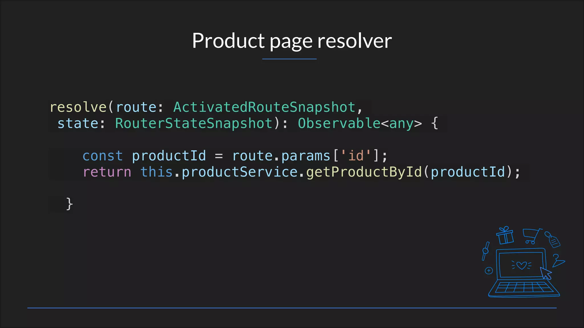 Product page resolver
resolve(route: ActivatedRouteSnapshot,
state: RouterStateSnapshot): Observable<any> {
const productId = route.params['id'];
return this.productService.getProductById(productId);
}
 