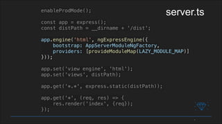 enableProdMode();
const app = express();
const distPath = __dirname + '/dist';
app.engine('html', ngExpressEngine({
bootstrap: AppServerModuleNgFactory,
providers: [provideModuleMap(LAZY_MODULE_MAP)]
}));
app.set('view engine', 'html');
app.set('views', distPath);
app.get('*.*', express.static(distPath));
app.get('*', (req, res) => {
res.render('index', {req});
});
server.ts
 