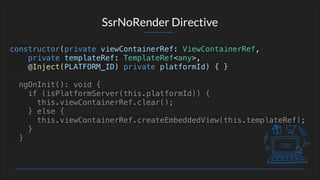 SsrNoRender Directive
constructor(private viewContainerRef: ViewContainerRef,
private templateRef: TemplateRef<any>,
@Inject(PLATFORM_ID) private platformId) { }
ngOnInit(): void {
if (isPlatformServer(this.platformId)) {
this.viewContainerRef.clear();
} else {
this.viewContainerRef.createEmbeddedView(this.templateRef);
}
}
 
