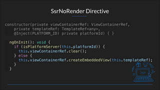 SsrNoRender Directive
constructor(private viewContainerRef: ViewContainerRef,
private templateRef: TemplateRef<any>,
@Inject(PLATFORM_ID) private platformId) { }
ngOnInit(): void {
if (isPlatformServer(this.platformId)) {
this.viewContainerRef.clear();
} else {
this.viewContainerRef.createEmbeddedView(this.templateRef);
}
}
 