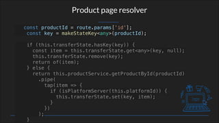 Product page resolver
const productId = route.params['id'];
const key = makeStateKey<any>(productId);
if (this.transferState.hasKey(key)) {
const item = this.transferState.get<any>(key, null);
this.transferState.remove(key);
return of(item);
} else {
return this.productService.getProductById(productId)
.pipe(
tap(item => {
if (isPlatformServer(this.platformId)) {
this.transferState.set(key, item);
}
})
);
}
 