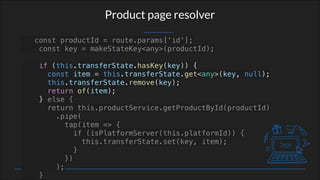 Product page resolver
const productId = route.params['id'];
const key = makeStateKey<any>(productId);
if (this.transferState.hasKey(key)) {
const item = this.transferState.get<any>(key, null);
this.transferState.remove(key);
return of(item);
} else {
return this.productService.getProductById(productId)
.pipe(
tap(item => {
if (isPlatformServer(this.platformId)) {
this.transferState.set(key, item);
}
})
);
}
 
