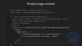 Product page resolver
const productId = route.params['id'];
const key = makeStateKey<any>(productId);
if (this.transferState.hasKey(key)) {
const item = this.transferState.get<any>(key, null);
this.transferState.remove(key);
return of(item);
} else {
return this.productService.getProductById(productId)
.pipe(
tap(item => {
if (isPlatformServer(this.platformId)) {
this.transferState.set(key, item);
}
})
);
}
 