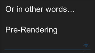 Or in other words…
Pre-Rendering
 