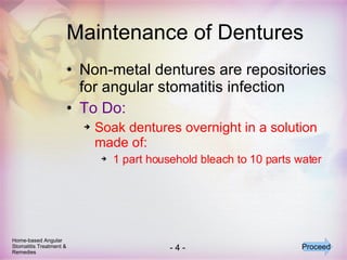 Maintenance of Dentures Non-metal dentures are repositories for angular stomatitis infection To Do: Soak dentures overnight in a solution made of: 1 part household bleach to 10 parts water  Home-based Angular Stomatitis Treatment & Remedies Proceed 