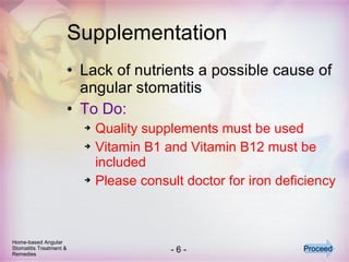 Supplementation Lack of nutrients a possible cause of angular stomatitis To Do: Quality supplements must be used Vitamin B1 and Vitamin B12 must be included Please consult doctor for iron deficiency Home-based Angular Stomatitis Treatment & Remedies Proceed 