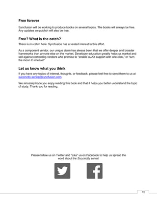 10
Free forever
Syncfusion will be working to produce books on several topics. The books will always be free.
Any updates we publish will also be free.
Free? What is the catch?
There is no catch here. Syncfusion has a vested interest in this effort.
As a component vendor, our unique claim has always been that we offer deeper and broader
frameworks than anyone else on the market. Developer education greatly helps us market and
sell against competing vendors who promise to “enable AJAX support with one click,” or “turn
the moon to cheese!”
Let us know what you think
If you have any topics of interest, thoughts, or feedback, please feel free to send them to us at
succinctly-series@syncfusion.com.
We sincerely hope you enjoy reading this book and that it helps you better understand the topic
of study. Thank you for reading.
Please follow us on Twitter and “Like” us on Facebook to help us spread the
word about the Succinctly series!
 
