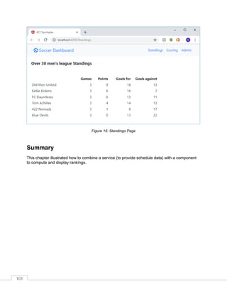 101
Figure 16: Standings Page
Summary
This chapter illustrated how to combine a service (to provide schedule data) with a component
to compute and display rankings.
 
