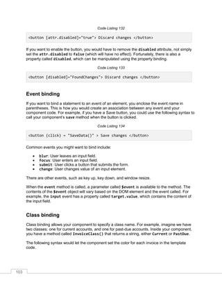 103
Code Listing 132
<button [attr.disabled]="true"> Discard changes </button>
If you want to enable the button, you would have to remove the disabled attribute, not simply
set the attr.disabled to false (which will have no effect). Fortunately, there is also a
property called disabled, which can be manipulated using the property binding.
Code Listing 133
<button [disabled]="FoundChanges"> Discard changes </button>
Event binding
If you want to bind a statement to an event of an element, you enclose the event name in
parentheses. This is how you would create an association between any event and your
component code. For example, if you have a Save button, you could use the following syntax to
call your component’s save method when the button is clicked.
Code Listing 134
<button (click) = "SaveData()" > Save changes </button>
Common events you might want to bind include:
• blur: User leaves an input field.
• focus: User enters an input field.
• submit: User clicks a button that submits the form.
• change: User changes value of an input element.
There are other events, such as key up, key down, and window resize.
When the event method is called, a parameter called $event is available to the method. The
contents of the $event object will vary based on the DOM element and the event called. For
example, the input event has a property called target.value, which contains the content of
the input field.
Class binding
Class binding allows your component to specify a class name. For example, imagine we have
two classes: one for current accounts, and one for past-due accounts. Inside your component,
you have a method called InvoiceClass() that returns a string, either Current or PastDue.
The following syntax would let the component set the color for each invoice in the template
code.
 