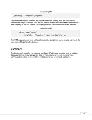 106
Code Listing 142
[(ngModel)] = "component property"
This shorthand directive performs the property and event binding (note the brackets and
parentheses) for your template. You will also need to make sure that the input element has a
name property as well, so Angular can properly map the component to the HTML element.
Code Listing 143
<input type="number"
[(ngModel)]="AwayScore" name="AwayScoreVal" />
The HTML name element does not have to match the component name; Angular just needs the
name element to perform the binding.
Summary
The binding techniques let you enhance your basic HTML in your template code to produce
displays and input of your component data. In the next chapter, we will combine these
techniques to create a component to record scores for our soccer club application.
 