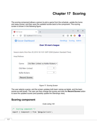 107
Chapter 17 Scoring
The scoring component allows a person to pick a game from the schedule, update the home
and away scores, and then save the updated scores back to the component. The scoring
screen is shown in the following figure.
Figure 17: Scoring Screen
The user selects a game, and the screen updates both team names as labels, and the team
scores as edit boxes. The user can then change the scores and click the Record Scores button
to save the updated scores (and possibly update the Standings view).
Scoring component
Code Listing 144
/* Scoring component */
import { Component } from '@angular/core';
 