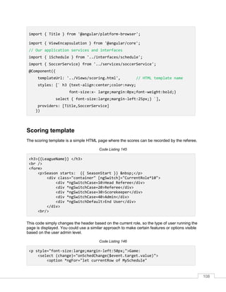 108
import { Title } from '@angular/platform-browser';
import { ViewEncapsulation } from '@angular/core';
// Our application services and interfaces
import { iSchedule } from '../interfaces/schedule';
import { SoccerService} from '../services/soccerService';
@Component({
templateUrl: '../Views/scoring.html', // HTML template name
styles: [` h3 {text-align:center;color:navy;
font-size:x- large;margin:0px;font-weight:bold;}
select { font-size:large;margin-left:25px;} `],
providers: [Title,SoccerService]
})
Scoring template
The scoring template is a simple HTML page where the scores can be recorded by the referee.
Code Listing 145
<h3>{{LeagueName}} </h3>
<br />
<form>
<p>Season starts: {{ SeasonStart }} &nbsp;</p>
<div class="container" [ngSwitch]="CurrentRole*10">
<div *ngSwitchCase=10>Head Referee</div>
<div *ngSwitchCase=20>Referee</div>
<div *ngSwitchCase=30>Scorekeeper</div>
<div *ngSwitchCase=40>Admin</div>
<div *ngSwitchDefault>End User</div>
</div>
<br/>
This code simply changes the header based on the current role, so the type of user running the
page is displayed. You could use a similar approach to make certain features or options visible
based on the user admin level.
Code Listing 146
<p style="font-size:large;margin-left:50px;">Game:
<select (change)="onSchedChange($event.target.value)">
<option *ngFor="let currentRow of MySchedule"
 