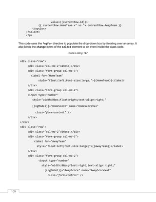 109
value={{currentRow.id}}>
{{ currentRow.HomeTeam +" vs "+ currentRow.AwayTeam }}
</option>
</select>
</p>
This code uses the *ngFor directive to populate the drop-down box by iterating over an array. It
also binds the change event of the select element to an event inside the class code.
Code Listing 147
<div class="row">
<div class="col-md-2">&nbsp;</div>
<div class="form-group col-md-3">
<label for="HomeTeam"
style="float:left;font-size:large;">{{HomeTeam}}</label>
</div>
<div class="form-group col-md-2">
<input type="number"
style="width:80px;float:right;text-align:right;"
[(ngModel)]="HomeScore" name="HomeScoreVal"
class="form-control" />
</div>
</div>
<div class="row">
<div class="col-md-2">&nbsp;</div>
<div class="form-group col-md-3">
<label for="AwayTeam"
style="float:left;font-size:large;">{{AwayTeam}}</label>
</div>
<div class="form-group col-md-2">
<input type="number"
style="width:80px;float:right;text-align:right;"
[(ngModel)]="AwayScore" name="AwayScoreVal"
class="form-control" />
 