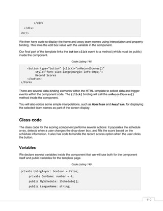 110
</div>
</div>
<br/>
We then have code to display the home and away team names using interpolation and property
binding. This links the edit box value with the variable in the component.
Our final part of the template links the button click event to a method (which must be public)
inside the component.
Code Listing 148
<button type="button" (click)="onRecordScores()"
style="font-size:large;margin-left:50px;">
Record Scores
</button>
</form>
There are several data-binding elements within the HTML template to collect data and trigger
events within the component code. The (click) binding will call the onRecordScores()
method inside the component.
You will also notice some simple interpolations, such as HomeTeam and AwayTeam, for displaying
the selected team names as part of the screen display.
Class code
The class code for the scoring component performs several actions: it populates the schedule
array, detects when a user changes the drop-down box, and fills the score based on the
schedule information. It also has code to handle the record scores option when the user clicks
the button.
Variables
We declare several variables inside the component that we will use both for the component
itself and public variables for the template page.
Code Listing 149
private UsingAsync: boolean = false;
private CurGame: number = 0;
public MySchedule: iSchedule[];
public LeagueName: string;
 