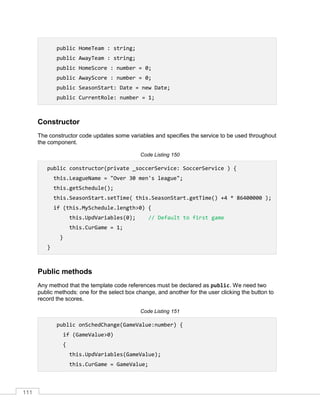 111
public HomeTeam : string;
public AwayTeam : string;
public HomeScore : number = 0;
public AwayScore : number = 0;
public SeasonStart: Date = new Date;
public CurrentRole: number = 1;
Constructor
The constructor code updates some variables and specifies the service to be used throughout
the component.
Code Listing 150
public constructor(private _soccerService: SoccerService ) {
this.LeagueName = "Over 30 men's league";
this.getSchedule();
this.SeasonStart.setTime( this.SeasonStart.getTime() +4 * 86400000 );
if (this.MySchedule.length>0) {
this.UpdVariables(0); // Default to first game
this.CurGame = 1;
}
}
Public methods
Any method that the template code references must be declared as public. We need two
public methods: one for the select box change, and another for the user clicking the button to
record the scores.
Code Listing 151
public onSchedChange(GameValue:number) {
if (GameValue>0)
{
this.UpdVariables(GameValue);
this.CurGame = GameValue;
 