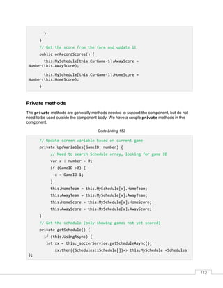 112
}
}
// Get the score from the form and update it
public onRecordScores() {
this.MySchedule[this.CurGame-1].AwayScore =
Number(this.AwayScore);
this.MySchedule[this.CurGame-1].HomeScore =
Number(this.HomeScore);
}
Private methods
The private methods are generally methods needed to support the component, but do not
need to be used outside the component body. We have a couple private methods in this
component.
Code Listing 152
// Update screen variable based on current game
private UpdVariables(GameID: number) {
// Need to search Schedule array, looking for game ID
var x : number = 0;
if (GameID >0) {
x = GameID-1;
}
this.HomeTeam = this.MySchedule[x].HomeTeam;
this.AwayTeam = this.MySchedule[x].AwayTeam;
this.HomeScore = this.MySchedule[x].HomeScore;
this.AwayScore = this.MySchedule[x].AwayScore;
}
// Get the schedule (only showing games not yet scored)
private getSchedule() {
if (this.UsingAsync) {
let xx = this._soccerService.getScheduleAsync();
xx.then((Schedules:iSchedule[])=> this.MySchedule =Schedules
);
 
