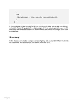113
}
else {
this.MySchedule = this._soccerService.getSchedule();
}
}
If you update the scores, and then go back to the Standings page, you will see the changes
reflected in the standings, goals for, and goals against. For an actual application, you would
most likely write a web service and use the HTTP module to persist the changes to the back-
end database.
Summary
In this chapter, we looked at a simple example of getting data back and forth from the form to
the component, and responding to form events and button clicks.
 