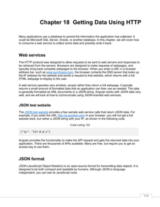 114
Chapter 18 Getting Data Using HTTP
Many applications use a database to persist the information the application has collected. It
could be Microsoft SQL Server, Oracle, or another database. In this chapter, we will cover how
to consume a web service to collect some data and possibly write it back.
Web services
The HTTP protocol was designed to allow requests to be sent to web servers and responses to
be retrieved from the servers. Browsers are designed to make requests of webpages, and
typically bring back complete webpages to the browser. When you enter a URL in a browser
address bar, such as www.syncfusion.com, the browser contacts the DNS server that looks up
the IP address for the website and sends a request to that website, which returns with a full
HTML webpage to display to the user.
A web service operates very similarly, except rather than return a full webpage, it typically
returns a small amount of formatted data that an application can then use as needed. The data
is generally formatted as XML documents or a JSON string. Angular works with JSON data very
well, and we will look at how to communicate using JSON-oriented web services.
JSON test website
The JSON test website provides a few sample web service calls that return JSON data. For
example, if you enter the URL http://ip.jsontest.com/ in your browser, you will not get a full
website back, but rather a JSON string with your IP, as shown in the following code.
Code Listing 153
{"ip": "127.0.0.1"}
Angular provides the functionality to make the API request and gets the returned data into your
application. There are thousands of APIs available. Many are free, but require you to get an
access key to use them.
JSON format
JSON (JavaScript Object Notation) is an open-source format for transmitting data objects. It is
designed to be both compact and readable by humans. Although JSON is language
independent, you can see its JavaScript roots.
 