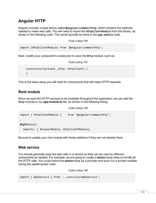 116
Angular HTTP
Angular includes a base library called @angular/common/http, which contains the methods
needed to make web calls. You will need to import the HttpClientModule from this library, as
shown in the following code. This would typically be done in the app.module code.
Code Listing 156
import {HttpClientModule} from '@angular/common/http';
Next, modify your component’s constructor to save the Http module, such as:
Code Listing 157
constructor(private _http: HttpClient) {
}
This is the basic setup you will need for components that will make HTTP requests.
Root module
Since we want the HTTP services to be available throughout the application, we can add the
Http module to our app.module.ts file, as shown in the following listing.
Code Listing 158
import { HttpClientModule } from '@angular/common/http';
…
@NgModule({
imports: [ BrowserModule, HttpClientModule],
Be sure to update your root module with these additions if they are not already there.
Web service
You should generally wrap the web calls in a service so they can be used by different
components as needed. For example, we are going to create a WebService class to handle all
the HTTP calls. You could import the WebService as a provider and save it to a private variable
during the constructor code.
Code Listing 159
import { WebService } from '../services/WebService';
 