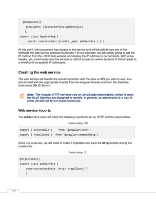 117
@Component({
providers: [SoccerService,WebService]
})
export class AppScoring {
public constructor( private _web: WebService ) { }
At this point, the component has access to the service and will be able to use any of the
methods the web service chooses to provide. For our example, we are simply going to call the
IP method from the JSON test website and display the IP address in our template. With a few
tweaks, you could easily use this service to restrict access to certain sections of the template to
a whitelist of acceptable IP addresses.
Creating the web service
The web service will handle the actual interaction with the sites or API you wish to use. You
should start with the appropriate imports from the Angular libraries and from the Reactive
Extensions (RxJS) library.
Note: The Angular HTTP services rely on JavaScript observables, which is what
the RxJS libraries are designed to handle. In general, an observable is a way to
allow JavaScript to run asynchronously.
Web service imports
The WebService class will need the following imports to set up HTTP and the observables.
Code Listing 160
import { Injectable } from '@angular/core';
import { HttpClient } from '@angular/common/http';
Since it is a service, we will need to make it injectable and save the Http module during the
constructor.
Code Listing 161
@Injectable()
export class WebService {
constructor(private _http: HttpClient) {
}
 