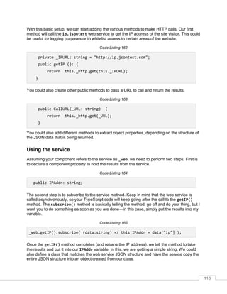 118
With this basic setup, we can start adding the various methods to make HTTP calls. Our first
method will call the ip.jsontest web service to get the IP address of the site visitor. This could
be useful for logging purposes or to whitelist access to certain areas of the website.
Code Listing 162
private _IPURL: string = "http://ip.jsontest.com";
public getIP (): {
return this._http.get(this._IPURL);
}
You could also create other public methods to pass a URL to call and return the results.
Code Listing 163
public CallURL(_URL: string) {
return this._http.get(_URL);
}
You could also add different methods to extract object properties, depending on the structure of
the JSON data that is being returned.
Using the service
Assuming your component refers to the service as _web, we need to perform two steps. First is
to declare a component property to hold the results from the service.
Code Listing 164
public IPAddr: string;
The second step is to subscribe to the service method. Keep in mind that the web service is
called asynchronously, so your TypeScript code will keep going after the call to the getIP()
method. The subscribe() method is basically telling the method: go off and do your thing, but I
want you to do something as soon as you are done—in this case, simply put the results into my
variable.
Code Listing 165
_web.getIP().subscribe( (data:string) => this.IPAddr = data["ip"] );
Once the getIP() method completes (and returns the IP address), we tell the method to take
the results and put it into our IPAddr variable. In this, we are getting a simple string. We could
also define a class that matches the web service JSON structure and have the service copy the
entire JSON structure into an object created from our class.
 