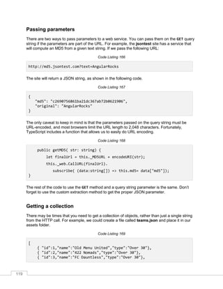 119
Passing parameters
There are two ways to pass parameters to a web service. You can pass them on the GET query
string if the parameters are part of the URL. For example, the jsontest site has a service that
will compute an MD5 from a given text string. If we pass the following URL:
Code Listing 166
http://md5.jsontest.com?text=AngularRocks
The site will return a JSON string, as shown in the following code.
Code Listing 167
{
"md5": "c2690756861ba21dc367ab72b0621906",
"original": "AngularRocks"
}
The only caveat to keep in mind is that the parameters passed on the query string must be
URL-encoded, and most browsers limit the URL length to 2,048 characters. Fortunately,
TypeScript includes a function that allows us to easily do URL encoding.
Code Listing 168
public getMD5( str: string) {
let finalUrl = this._MD5URL + encodeURI(str);
this._web.CallURL(finalUrl).
subscribe( (data:string[]) => this.md5= data["md5"]);
}
The rest of the code to use the GET method and a query string parameter is the same. Don’t
forget to use the custom extraction method to get the proper JSON parameter.
Getting a collection
There may be times that you need to get a collection of objects, rather than just a single string
from the HTTP call. For example, we could create a file called teams.json and place it in our
assets folder.
Code Listing 169
[
{ "id":1,"name":"Old Menu United","type":"Over 30"},
{ "id":2,"name":"422 Nomads","type":"Over 30"},
{ "id":3,"name":"FC Dauntless","type":"Over 30"},
 