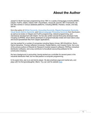 12
About the Author
Joseph D. Booth has been programming since 1981 in a variety of languages including BASIC,
Clipper, FoxPro, Delphi, Classic ASP, Visual Basic, Visual C#, and the .NET Framework. He
has also worked in various database platforms, including DBASE, Paradox, Oracle, and SQL
Server.
He is the author of GitHub Succinctly, Accounting Succinctly, Regular Expressions Succinctly,
Visual Studio Add-Ins Succinctly, and Natural Language Processing Succinctly from Syncfusion,
as well as six books on Clipper and FoxPro programming, network programming, and
client/server development with Delphi. He has also written several third-party developer tools,
including CLIPWKS, which allows developers to programmatically create and read native Lotus
and Excel spreadsheet files from Clipper applications.
Joe has worked for a number of companies including Sperry Univac, MCI-WorldCom, Ronin,
Harris Interactive, Thomas Jefferson University, People Metrics, and Investor Force. He is one
of the primary authors of Results for Research (market-research software), PEPSys (industrial-
distribution software), and a key contributor to AccuBuild (accounting software for the
construction industry).
He has a background in accounting, having worked as a controller for several years in the
industrial distribution field, but his real passion is computer programming.
In his spare time, Joe is an avid tennis player. He also practices yoga and martial arts, and
plays with his first granddaughter, Blaire. You can visit his website here.
 