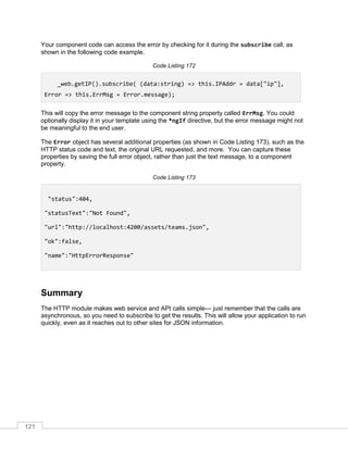 121
Your component code can access the error by checking for it during the subscribe call, as
shown in the following code example.
Code Listing 172
_web.getIP().subscribe( (data:string) => this.IPAddr = data["ip"],
Error => this.ErrMsg = Error.message);
This will copy the error message to the component string property called ErrMsg. You could
optionally display it in your template using the *ngIf directive, but the error message might not
be meaningful to the end user.
The Error object has several additional properties (as shown in Code Listing 173), such as the
HTTP status code and text, the original URL requested, and more. You can capture these
properties by saving the full error object, rather than just the text message, to a component
property.
Code Listing 173
"status":404,
"statusText":"Not Found",
"url":"http://localhost:4200/assets/teams.json",
"ok":false,
"name":"HttpErrorResponse"
Summary
The HTTP module makes web service and API calls simple— just remember that the calls are
asynchronous, so you need to subscribe to get the results. This will allow your application to run
quickly, even as it reaches out to other sites for JSON information.
 