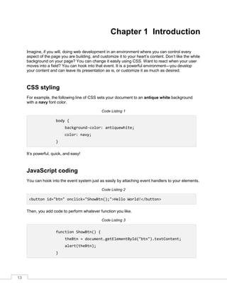 13
Chapter 1 Introduction
Imagine, if you will, doing web development in an environment where you can control every
aspect of the page you are building, and customize it to your heart’s content. Don’t like the white
background on your page? You can change it easily using CSS. Want to react when your user
moves into a field? You can hook into that event. It is a powerful environment—you develop
your content and can leave its presentation as is, or customize it as much as desired.
CSS styling
For example, the following line of CSS sets your document to an antique white background
with a navy font color.
Code Listing 1
body {
background-color: antiquewhite;
color: navy;
}
It’s powerful, quick, and easy!
JavaScript coding
You can hook into the event system just as easily by attaching event handlers to your elements.
Code Listing 2
<button id="btn" onclick="ShowBtn();">Hello World!</button>
Then, you add code to perform whatever function you like.
Code Listing 3
function ShowBtn() {
theBtn = document.getElementById("btn").textContent;
alert(theBtn);
}
 