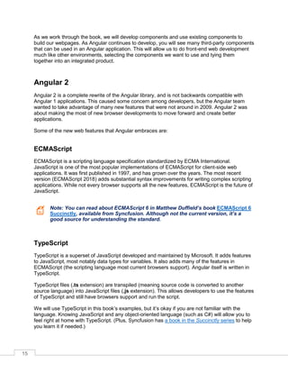 15
As we work through the book, we will develop components and use existing components to
build our webpages. As Angular continues to develop, you will see many third-party components
that can be used in an Angular application. This will allow us to do front-end web development
much like other environments, selecting the components we want to use and tying them
together into an integrated product.
Angular 2
Angular 2 is a complete rewrite of the Angular library, and is not backwards compatible with
Angular 1 applications. This caused some concern among developers, but the Angular team
wanted to take advantage of many new features that were not around in 2009. Angular 2 was
about making the most of new browser developments to move forward and create better
applications.
Some of the new web features that Angular embraces are:
ECMAScript
ECMAScript is a scripting language specification standardized by ECMA International.
JavaScript is one of the most popular implementations of ECMAScript for client-side web
applications. It was first published in 1997, and has grown over the years. The most recent
version (ECMAScript 2018) adds substantial syntax improvements for writing complex scripting
applications. While not every browser supports all the new features, ECMAScript is the future of
JavaScript.
Note: You can read about ECMAScript 6 in Matthew Duffield’s book ECMAScript 6
Succinctly, available from Syncfusion. Although not the current version, it’s a
good source for understanding the standard.
TypeScript
TypeScript is a superset of JavaScript developed and maintained by Microsoft. It adds features
to JavaScript, most notably data types for variables. It also adds many of the features in
ECMAScript (the scripting language most current browsers support). Angular itself is written in
TypeScript.
TypeScript files (.ts extension) are transpiled (meaning source code is converted to another
source language) into JavaScript files (.js extension). This allows developers to use the features
of TypeScript and still have browsers support and run the script.
We will use TypeScript in this book’s examples, but it’s okay if you are not familiar with the
language. Knowing JavaScript and any object-oriented language (such as C#) will allow you to
feel right at home with TypeScript. (Plus, Syncfusion has a book in the Succinctly series to help
you learn it if needed.)
 