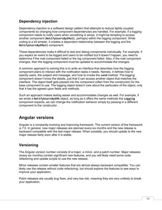 16
Dependency injection
Dependency injection is a software design pattern that attempts to reduce tightly coupled
components by changing how component dependencies are handled. For example, if a logging
component needs to notify users when something is amiss, it might be tempting to access
another component (NotifyUsersByEMail, perhaps) within the logging component. While
coding is a bit simpler, it creates a dependent relationship between the logging and the
NotifyUsersByEMail component.
These dependencies make it difficult to test and debug components individually. For example, if
you expect an event to be logged and users to be notified but it doesn’t happen, you need to
determine if the mail component failed or the log component failed. Also, if the mail component
changes, then the logging component must be updated to accommodate the changes.
A common approach to solving this is to write an interface that describes how the logging
component plans to interact with the notification tasks it needs. Namely, it defines how to
specify users, the subject and message, and how to invoke the send method. The logging
component doesn’t know the details, just that it can access another object that matches the
interface. The object itself gets passed into the component (often from the constructor) for the
base component to use. The logging object doesn’t care about the particulars of the object, only
that it has the agreed upon fields and methods.
Such an approach makes testing easier and accommodates changes as well. For example, if
we wrote a NotifyUsersBySMS object, as long as it offers the same methods the Logging
component expects, we can change the notification behavior simply by passing in a different
component to the constructor.
Angular versions
Angular is a constantly evolving and improving framework. The current version of the framework
is 7.0. In general, new major releases are planned every six months and the new release is
backward compatible with the last major release. When possible, you should update to the new
major release fairly soon after it is stable.
Versioning
The Angular version number consists of a major, a minor, and a patch number. Major releases
(every six months) contain significant new features, and you will likely need some code
refactoring and update scripts to use the new release.
Minor releases contain smaller features that are almost always backward compatible. You can
likely use the release without code refactoring, but should explore the features to see ways to
improve your application.
Patch releases are usually bug fixes, and very low risk, meaning they are very unlikely to break
your application.
 