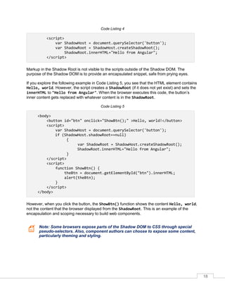 18
Code Listing 4
<script>
var ShadowHost = document.querySelector('button');
var ShadowRoot = ShadowHost.createShadowRoot();
ShadowRoot.innerHTML="Hello from Angular";
</script>
Markup in the Shadow Root is not visible to the scripts outside of the Shadow DOM. The
purpose of the Shadow DOM is to provide an encapsulated snippet, safe from prying eyes.
If you explore the following example in Code Listing 5, you see that the HTML element contains
Hello, world. However, the script creates a ShadowRoot (if it does not yet exist) and sets the
innerHTML to "Hello from Angular". When the browser executes this code, the button’s
inner content gets replaced with whatever content is in the ShadowRoot.
Code Listing 5
<body>
<button id="btn" onclick="ShowBtn();" >Hello, world!</button>
<script>
var ShadowHost = document.querySelector('button');
if (ShadowHost.shadowRoot==null)
{
var ShadowRoot = ShadowHost.createShadowRoot();
ShadowRoot.innerHTML="Hello from Angular";
}
</script>
<script>
function ShowBtn() {
theBtn = document.getElementById("btn").innerHTML;
alert(theBtn);
}
</script>
</body>
However, when you click the button, the ShowBtn() function shows the content Hello, world,
not the content that the browser displayed from the ShadowRoot. This is an example of the
encapsulation and scoping necessary to build web components.
Note: Some browsers expose parts of the Shadow DOM to CSS through special
pseudo-selectors. Also, component authors can choose to expose some content,
particularly theming and styling.
 
