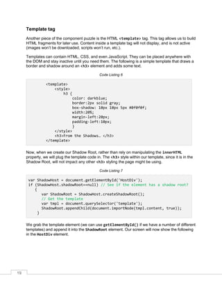 19
Template tag
Another piece of the component puzzle is the HTML <template> tag. This tag allows us to build
HTML fragments for later use. Content inside a template tag will not display, and is not active
(images won’t be downloaded, scripts won’t run, etc.).
Templates can contain HTML, CSS, and even JavaScript. They can be placed anywhere with
the DOM and stay inactive until you need them. The following is a simple template that draws a
border and shadow around an <h3> element and adds some text.
Code Listing 6
<template>
<style>
h3 {
color: darkblue;
border:2px solid gray;
box-shadow: 10px 10px 5px #0f0f0f;
width:20%;
margin-left:20px;
padding-left:10px;
}
</style>
<h3>From the Shadows… </h3>
</template>
Now, when we create our Shadow Root, rather than rely on manipulating the innerHTML
property, we will plug the template code in. The <h3> style within our template, since it is in the
Shadow Root, will not impact any other <h3> styling the page might be using.
Code Listing 7
var ShadowHost = document.getElementById('HostDiv');
if (ShadowHost.shadowRoot==null) // See if the element has a shadow root?
{
var ShadowRoot = ShadowHost.createShadowRoot();
// Get the template
var tmpl = document.querySelector('template');
ShadowRoot.appendChild(document.importNode(tmpl.content, true));
}
We grab the template element (we can use getElementById() if we have a number of different
templates) and append it into the ShadowRoot element. Our screen will now show the following
in the HostDiv element.
 