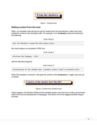 20
Figure 1: Shadow Root
Getting content from the host
Often, our template code will want to get its content from the host element, rather than hard-
coding the content in the template code. For example, if our ShadowHost element looked like
the following:
Code Listing 8
<div id="HostDiv"><span>The DIV</span></div>
We could replace our template’s HTML line:
Code Listing 9
<h3>From the Shadows… </h3>
with the following fragment:
Code Listing 10
<h3>Courtesy of the shadow host <content select="span"></content></h3>
When the template is inserted, it will grab the content of the ShadowHost’s <span> tag and use
it instead.
Figure 2: Content from Shadow Host
Taken together, the Shadow DOM and the template system open the door to allow components
within the front-end development of webpages. And that is one of the biggest benefits Angular
provides.
 