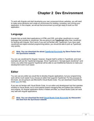 22
Chapter 2 Dev Environment
To work with Angular and start developing your own component-driven websites, you will need
to make some decisions and create an environment for building, compiling, and running your
application. In this chapter, we will set that environment up and get ready to build our first
application.
Language
Angular lets us build client applications in HTML and CSS, and either JavaScript or a script
language that compiles to JavaScript. We are going to use TypeScript rather than JavaScript
for working with Angular. Don’t worry if you are not familiar with TypeScript; if you have used
JavaScript and object-oriented programming before, you should be able to pick up TypeScript
very quickly.
Note: You can download the ebook TypeScript Succinctly by Steve Fenton from
the Syncfusion website.
You can use JavaScript for Angular; however, Angular itself is written in TypeScript, and most
examples will use the TypeScript language. Since TypeScript is “strongly-typed JavaScript” (and
more), any editor that supports TypeScript will be able to use IntelliSense features to make your
development work much easier.
Editor
You can use any editor you would like to develop Angular applications, but your programming
work will be much easier if you choose an editor that supports TypeScript. For the purposes of
this book, we are going to use Microsoft’s Visual Studio Code. You can download Visual Studio
Code here (it’s free).
If you are not familiar with Visual Studio Code, it is an editor and development tool that operates
similarly to Visual Studio, but is more geared toward managing files and folders than solutions
and projects. An Angular application works in folders and files, so Visual Studio Code can work
very well with Angular applications.
Note: You can download the book Visual Studio Code Succinctly by Alessandro
Del Sole from the Syncfusion website.
 