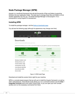 23
Node Package Manager (NPM)
Angular is a JavaScript framework that will add thousands of files and folders (supporting
libraries) into your application folder. The best way to manage these files and folders is to let
another application do it for you. The Node Package Manager is that program. It is a
prerequisite to using Angular for development.
Installing NPM
To install the package manager, visit the Node.js downloads page.
You will see the following page (although its appearance may change over time).
Figure 3: NPM Install Page
Download and install the version that is right for your machine.
NPM is a console-based program that we will use to install the Angular framework, as well as
other useful features. Visual Studio Code allows you run a command window (use the View >
Integrated Terminal menu) from within Visual Code, or you can open your own console
window and run the necessary commands from there.
 