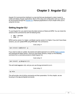 26
Chapter 3 Angular CLI
Angular CLI (command-line interface) is a new tool that was developed to make it easier to
create and deploy Angular applications. Much of the setup and configuration work you need to
do can be done through the Angular CLI. Deploying applications is much simpler when you’re
using the CLI tool.
Getting Angular CLI
To use Angular CLI, you need to have the latest versions of Node and NPM. You can check the
versions at the command line with the following lines:
• npm –-version
• node -v
NPM must be version 3 or higher, and Node must be version 4 or higher. If you don’t have these
versions, you can update NPM using NPM itself. The command is:
Code Listing 11
npm install npm@latest -g
If you need to make an update, the easiest and safest approach is to visit the Node.js website
and download the latest version. Once you have these versions, simply run the following
command from a command prompt to install Angular CLI.
Code Listing 12
npm install -g @angular/cli
This will install angular-cli, and you can use the ng command to run it.
Code Listing 13
ng help
This will provide a list of all the commands and their parameters. For this chapter, we are
focusing on the new and build commands.
 